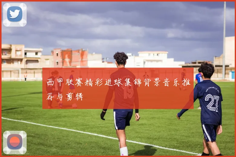 西甲联赛精彩进球集锦背景音乐推荐与剪辑