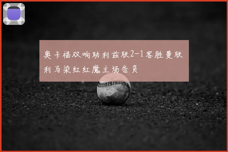 奥卡福双响助利兹联2-1客胜曼联 利马染红红魔主场告负