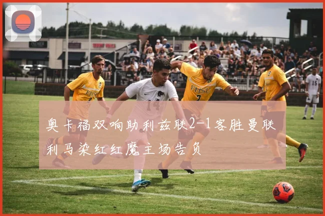 奥卡福双响助利兹联2-1客胜曼联 利马染红红魔主场告负