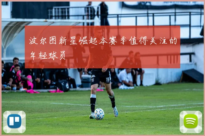 波尔图新星崛起本赛季值得关注的年轻球员