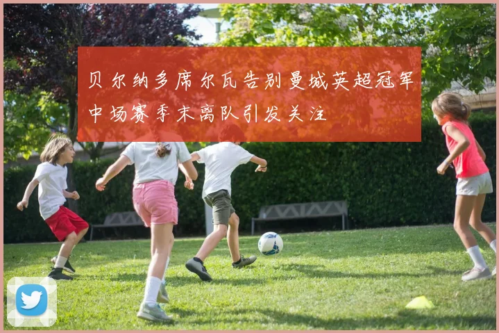 贝尔纳多席尔瓦告别曼城英超冠军中场赛季末离队引发关注